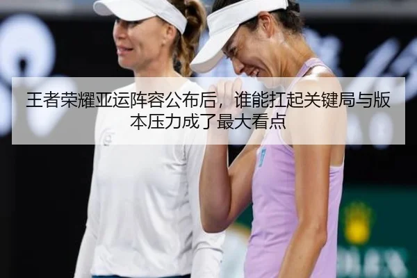 王者荣耀亚运阵容公布后，谁能扛起关键局与版本压力成了最大看点